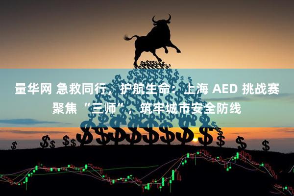 量华网 急救同行，护航生命：上海 AED 挑战赛聚焦 “三师”，筑牢城市安全防线