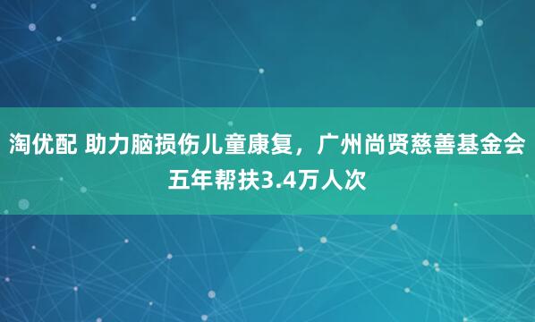 淘优配 助力脑损伤儿童康复，广州尚贤慈善基金会五年帮扶3.4万人次