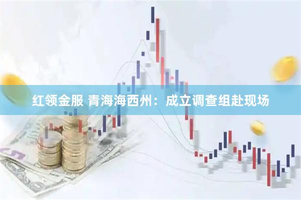 红领金服 青海海西州：成立调查组赴现场