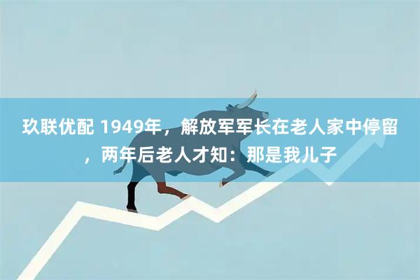 玖联优配 1949年，解放军军长在老人家中停留，两年后老人才知：那是我儿子