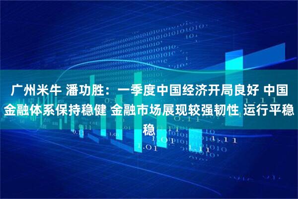 广州米牛 潘功胜：一季度中国经济开局良好 中国金融体系保持稳健 金融市场展现较强韧性 运行平稳