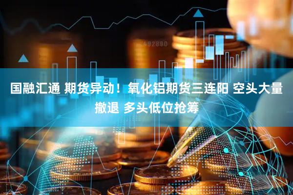 国融汇通 期货异动！氧化铝期货三连阳 空头大量撤退 多头低位抢筹