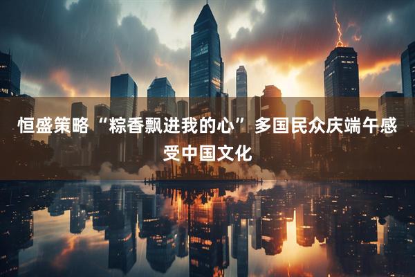 恒盛策略 “粽香飘进我的心” 多国民众庆端午感受中国文化
