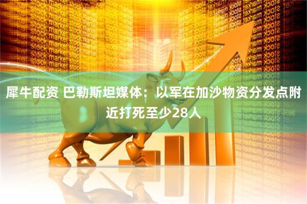 犀牛配资 巴勒斯坦媒体：以军在加沙物资分发点附近打死至少28人