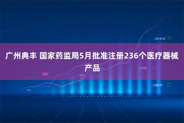 广州典丰 国家药监局5月批准注册236个医疗器械产品