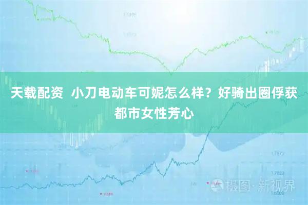 天载配资  小刀电动车可妮怎么样？好骑出圈俘获都市女性芳心