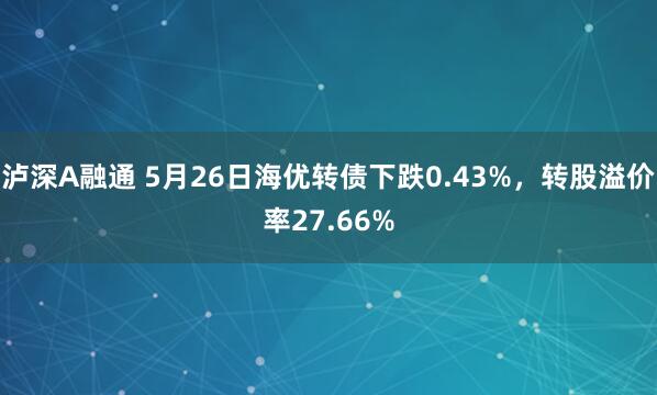 泸深A融通 5月26日海优转债下跌0.43%，转股溢价率27.66%