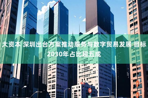 大资本 深圳出台方案推动服务与数字贸易发展 目标2030年占比超五成