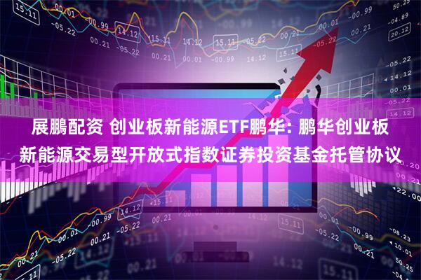 展鵬配资 创业板新能源ETF鹏华: 鹏华创业板新能源交易型开放式指数证券投资基金托管协议