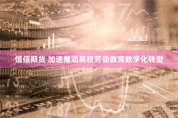 恒信期货 加速推动高校劳动教育数字化转型