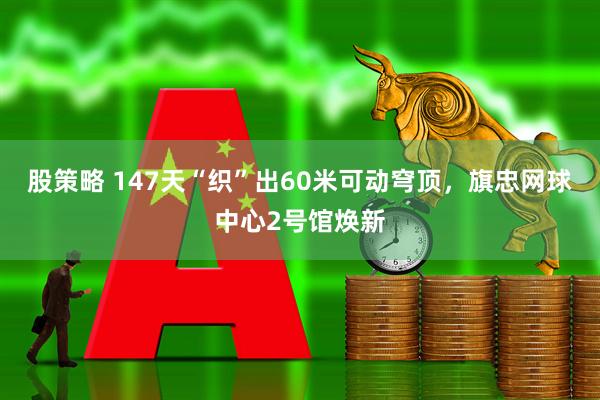 股策略 147天“织”出60米可动穹顶，旗忠网球中心2号馆焕新