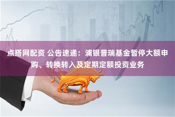 点搭网配资 公告速递：浦银普瑞基金暂停大额申购、转换转入及定期定额投资业务