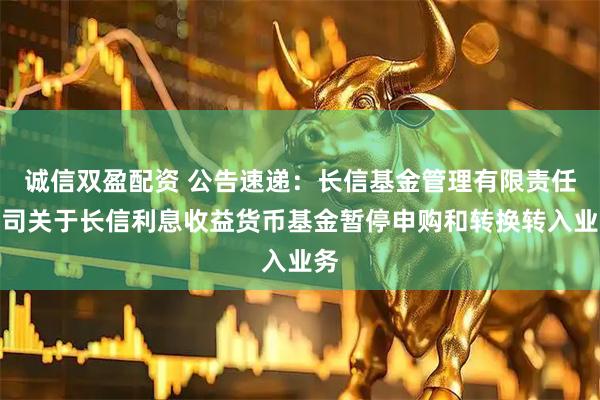 诚信双盈配资 公告速递：长信基金管理有限责任公司关于长信利息收益货币基金暂停申购和转换转入业务