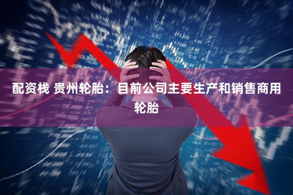 配资栈 贵州轮胎：目前公司主要生产和销售商用轮胎