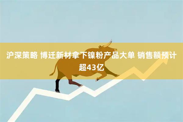 沪深策略 博迁新材拿下镍粉产品大单 销售额预计超43亿