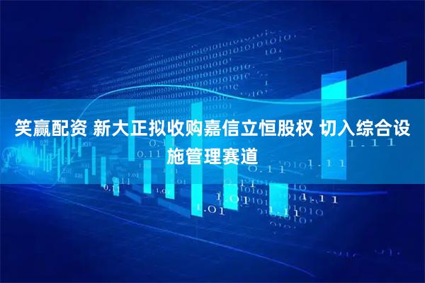 笑赢配资 新大正拟收购嘉信立恒股权 切入综合设施管理赛道