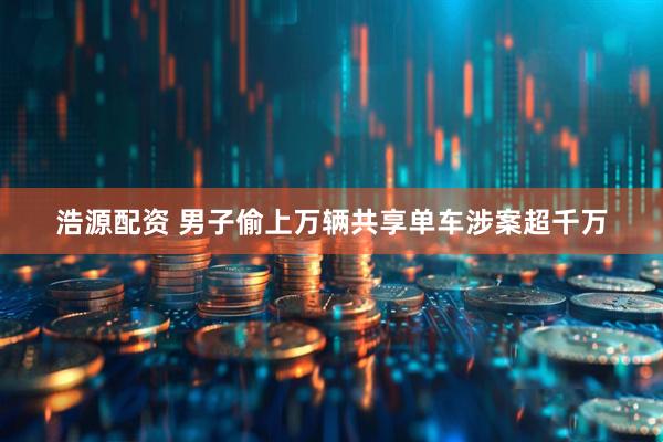 浩源配资 男子偷上万辆共享单车涉案超千万