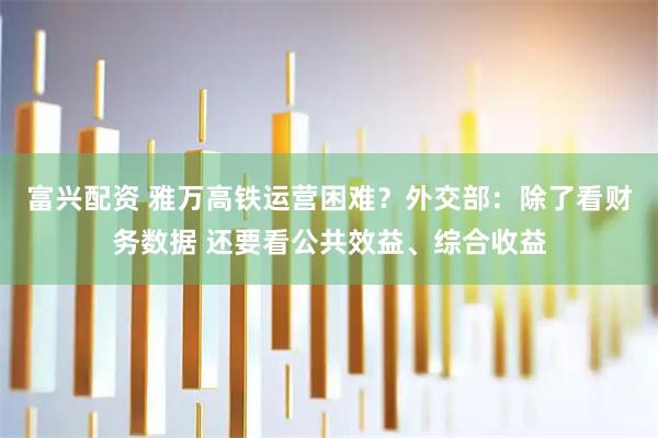 富兴配资 雅万高铁运营困难？外交部：除了看财务数据 还要看公共效益、综合收益