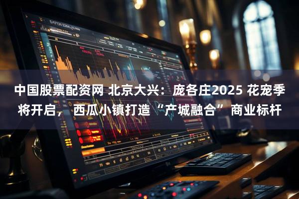 中国股票配资网 北京大兴：庞各庄2025 花宠季将开启， 西瓜小镇打造 “产城融合” 商业标杆