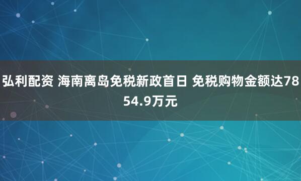 弘利配资 海南离岛免税新政首日 免税购物金额达7854.9万元