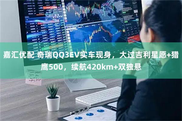 嘉汇优配 奇瑞QQ3EV实车现身，大过吉利星愿+猎鹰500，续航420km+双独悬