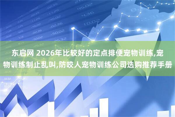 东启网 2026年比较好的定点排便宠物训练,宠物训练制止乱叫,防咬人宠物训练公司选购推荐手册