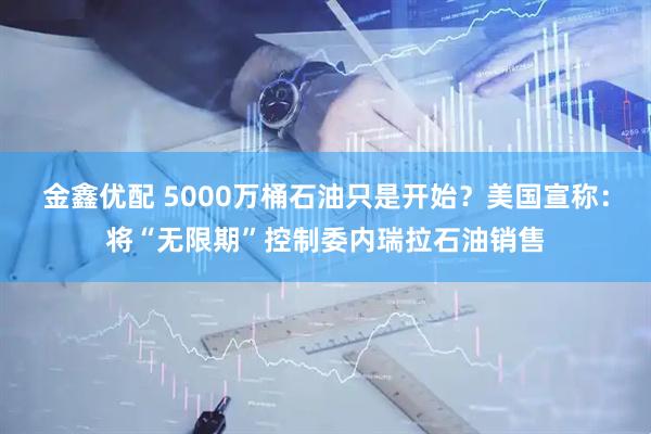 金鑫优配 5000万桶石油只是开始？美国宣称：将“无限期”控制委内瑞拉石油销售