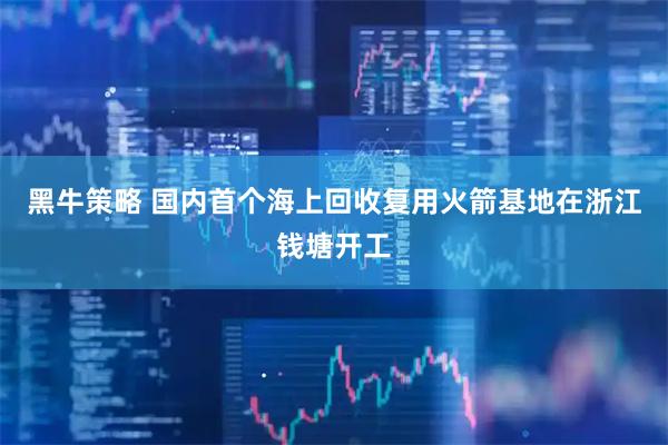 黑牛策略 国内首个海上回收复用火箭基地在浙江钱塘开工