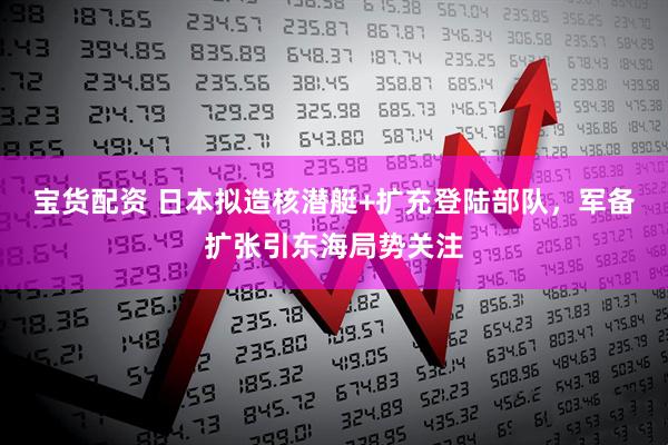 宝货配资 日本拟造核潜艇+扩充登陆部队，军备扩张引东海局势关注