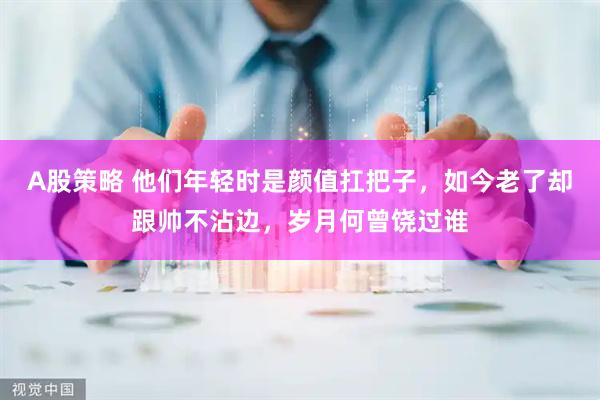 A股策略 他们年轻时是颜值扛把子，如今老了却跟帅不沾边，岁月何曾饶过谁