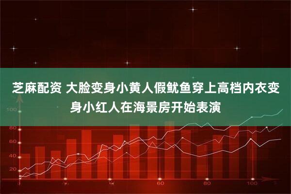 芝麻配资 大脸变身小黄人假鱿鱼穿上高档内衣变身小红人在海景房开始表演