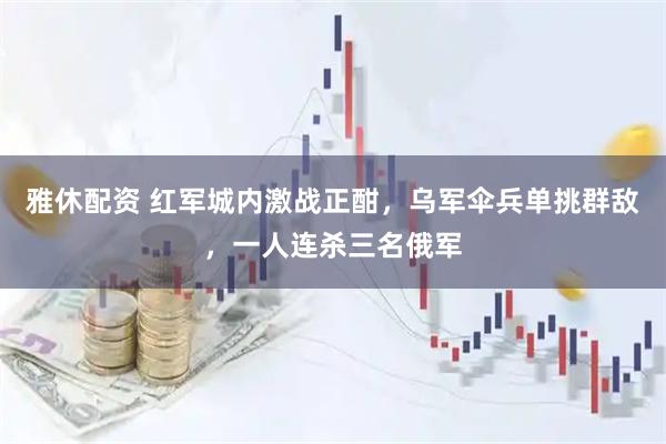 雅休配资 红军城内激战正酣，乌军伞兵单挑群敌，一人连杀三名俄军