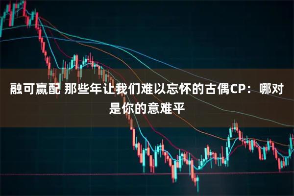 融可赢配 那些年让我们难以忘怀的古偶CP：哪对是你的意难平