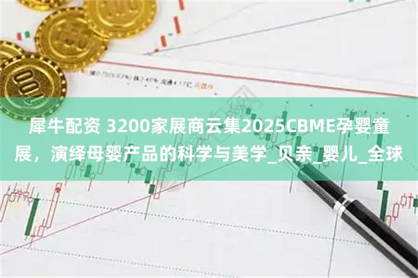 犀牛配资 3200家展商云集2025CBME孕婴童展，演绎母婴产品的科学与美学_贝亲_婴儿_全球