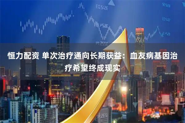 恒力配资 单次治疗通向长期获益：血友病基因治疗希望终成现实