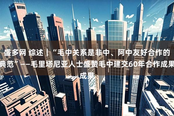 盛多网 综述｜“毛中关系是非中、阿中友好合作的典范”——毛里塔尼亚人士盛赞毛中建交60年合作成果