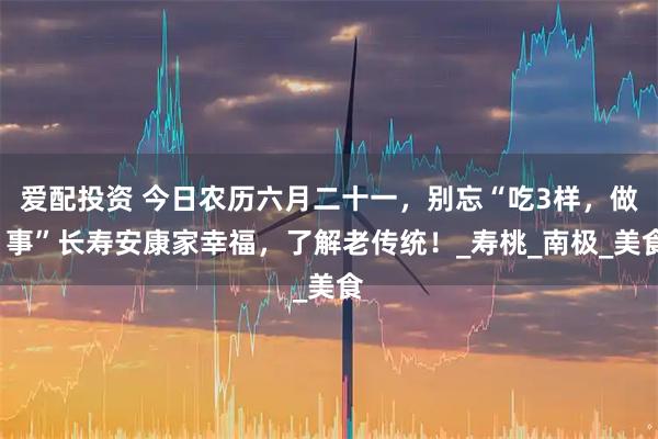 爱配投资 今日农历六月二十一，别忘“吃3样，做1事”长寿安康家幸福，了解老传统！_寿桃_南极_美食