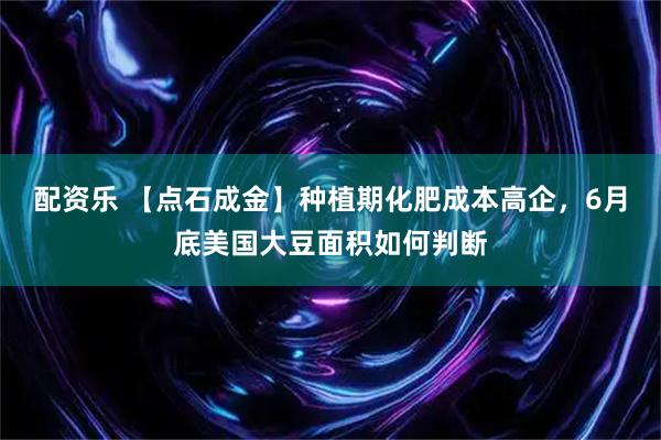 配资乐 【点石成金】种植期化肥成本高企，6月底美国大豆面积如何判断