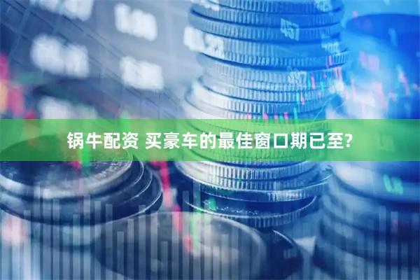 锅牛配资 买豪车的最佳窗口期已至?