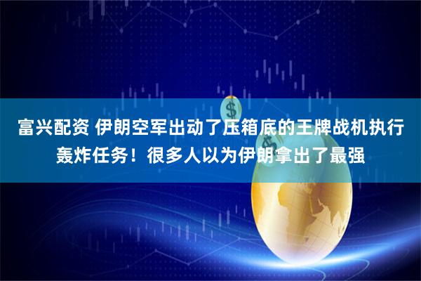富兴配资 伊朗空军出动了压箱底的王牌战机执行轰炸任务！很多人以为伊朗拿出了最强